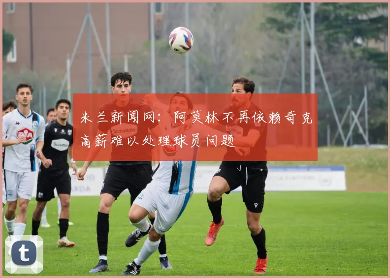 米兰新闻网：阿莫林不再依赖奇克高薪难以处理球员问题