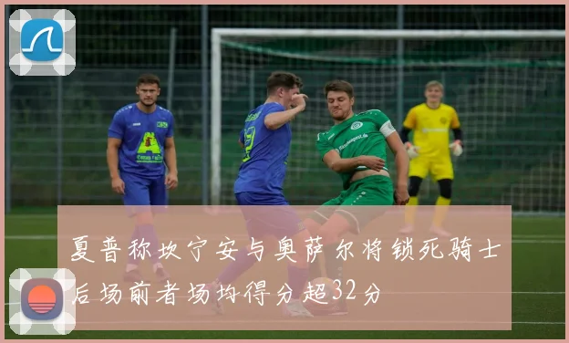 夏普称坎宁安与奥萨尔将锁死骑士后场前者场均得分超32分