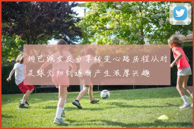 姆巴佩女友分享转变心路历程从对足球无知到逐渐产生浓厚兴趣