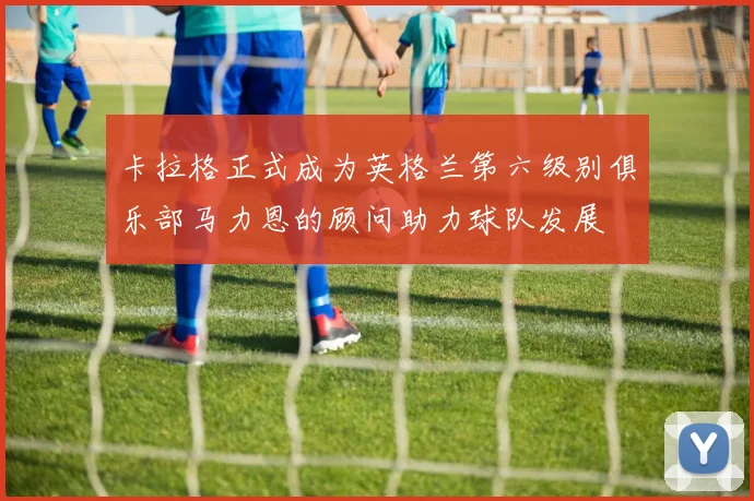 卡拉格正式成为英格兰第六级别俱乐部马力恩的顾问助力球队发展