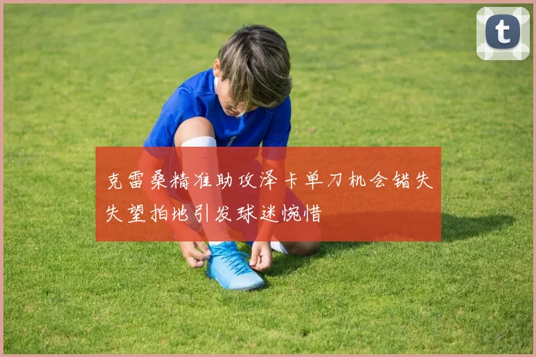 克雷桑精准助攻泽卡单刀机会错失失望拍地引发球迷惋惜