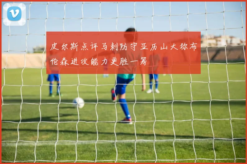 皮尔斯点评马刺防守亚历山大称布伦森进攻能力更胜一筹