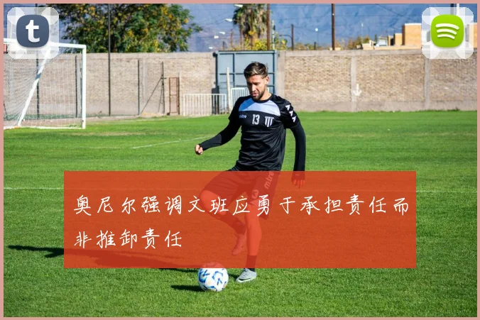 奥尼尔强调文班应勇于承担责任而非推卸责任