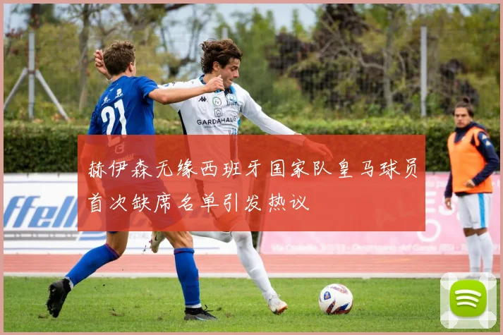 赫伊森无缘西班牙国家队皇马球员首次缺席名单引发热议