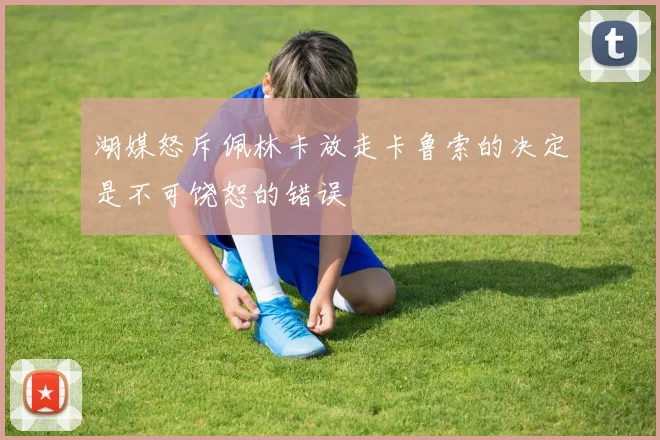 湖媒怒斥佩林卡放走卡鲁索的决定是不可饶恕的错误
