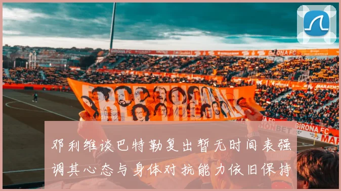 邓利维谈巴特勒复出暂无时间表强调其心态与身体对抗能力依旧保持