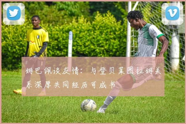 姆巴佩谈友情：与登贝莱图拉姆关系深厚共同经历可成书