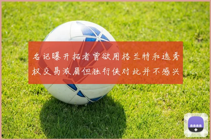 名记曝开拓者曾欲用格兰特和选秀权交易浓眉但独行侠对此并不感兴趣