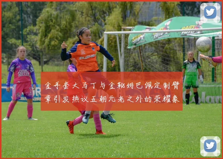 金手套大马丁与金靴姆巴佩定制臂章引发热议五朝元老之外的荣耀象征