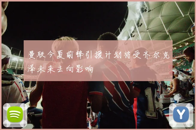 曼联今夏前锋引援计划将受齐尔克泽未来去向影响