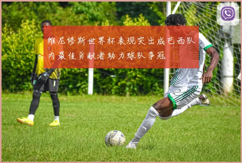 维尼修斯世界杯表现突出成巴西队内最佳贡献者助力球队争冠